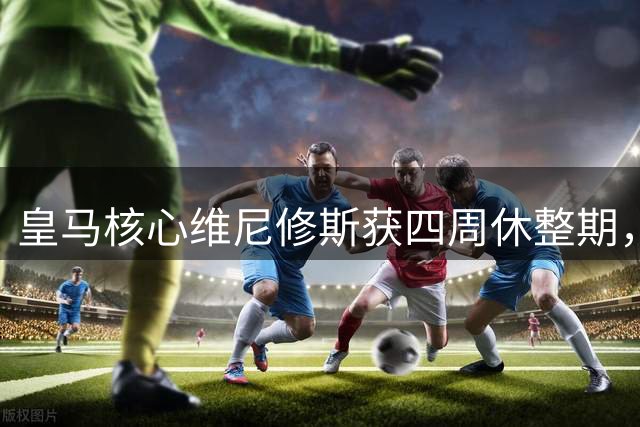 皇马核心维尼修斯获四周休整期，上赛季出场时间位居全队第一